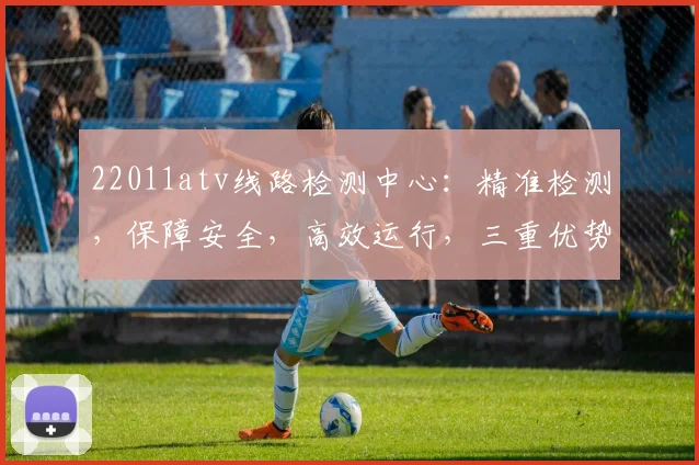 22011atv线路检测中心：精准检测，保障安全，高效运行，三重优势，值得信赖，