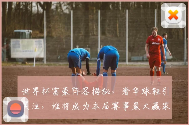 世界杯富豪阵容揭秘，奢华球鞋引关注，谁将成为本届赛事最大赢家