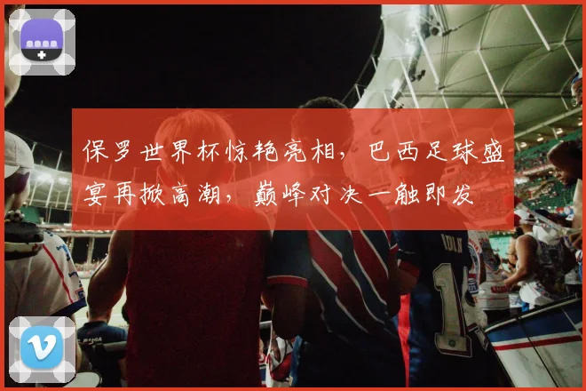 保罗世界杯惊艳亮相，巴西足球盛宴再掀高潮，巅峰对决一触即发