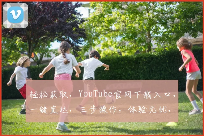 轻松获取，YouTube官网下载入口，一键直达，三步操作，体验无忧，必备攻略，速来一探