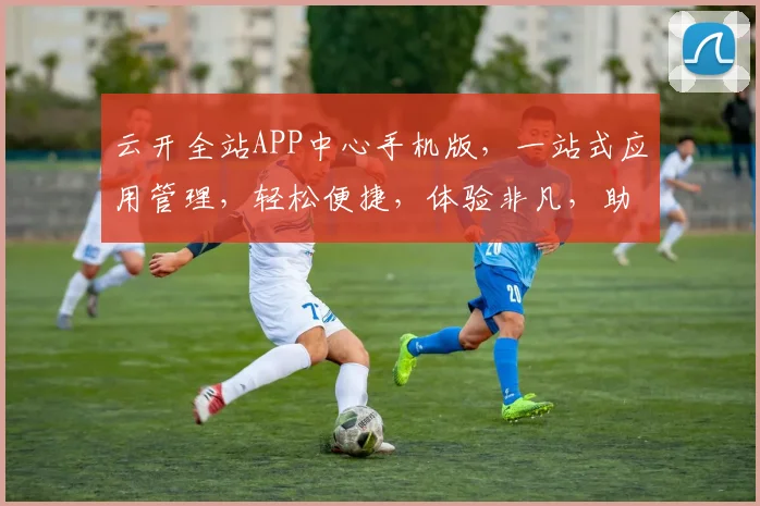 云开全站APP中心手机版，一站式应用管理，轻松便捷，体验非凡，助力高效办公，智能生活。